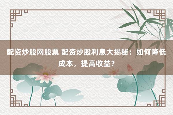 配资炒股网股票 配资炒股利息大揭秘：如何降低成本，提高收益？