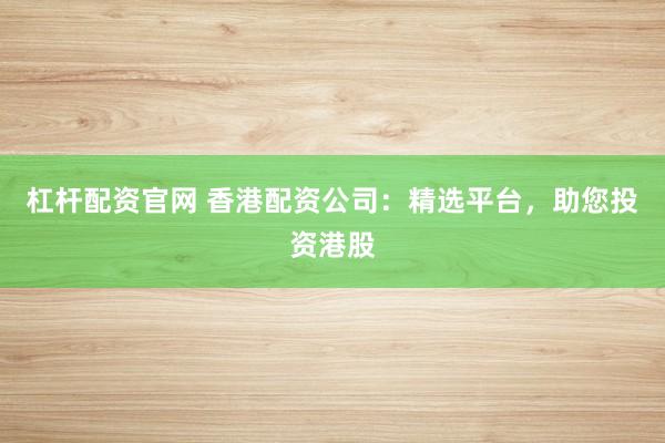 杠杆配资官网 香港配资公司：精选平台，助您投资港股