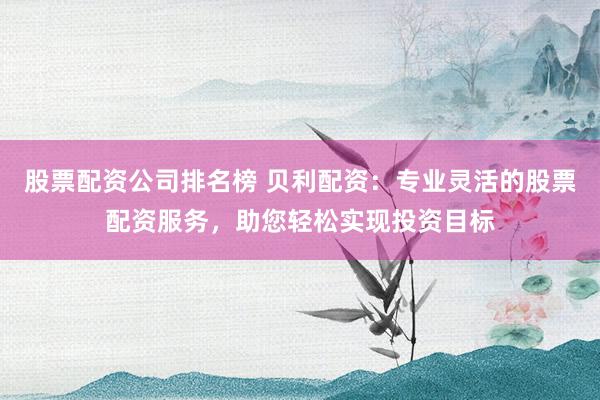 股票配资公司排名榜 贝利配资：专业灵活的股票配资服务，助您轻松实现投资目标