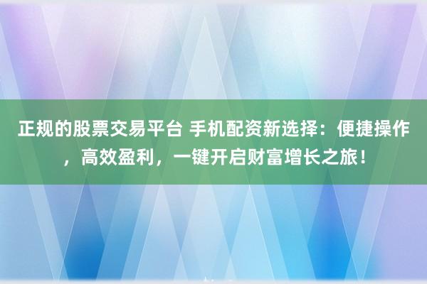 正规的股票交易平台 手机配资新选择：便捷操作，高效盈利，一键开启财富增长之旅！