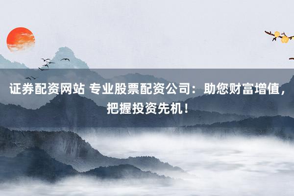 证券配资网站 专业股票配资公司：助您财富增值，把握投资先机！