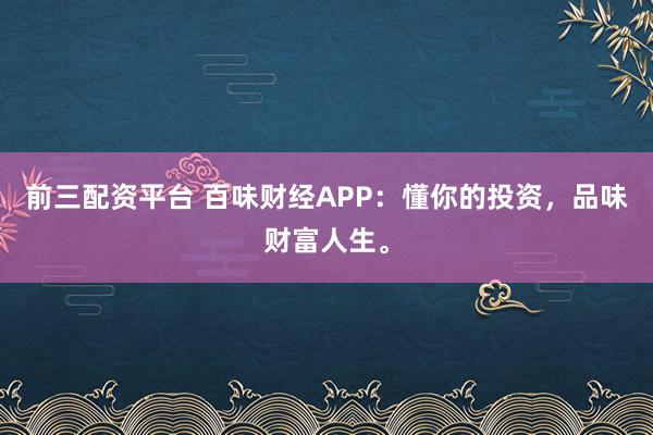 前三配资平台 百味财经APP：懂你的投资，品味财富人生。