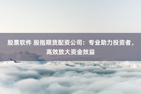 股票软件 股指期货配资公司：专业助力投资者，高效放大资金效益