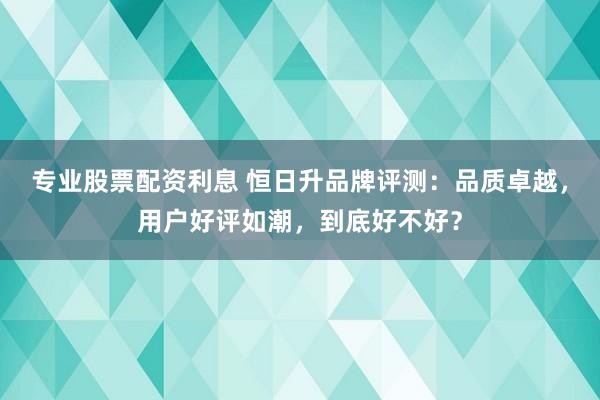 专业股票配资利息 恒日升品牌评测:品质卓越,用户好评如潮,到底好不好?