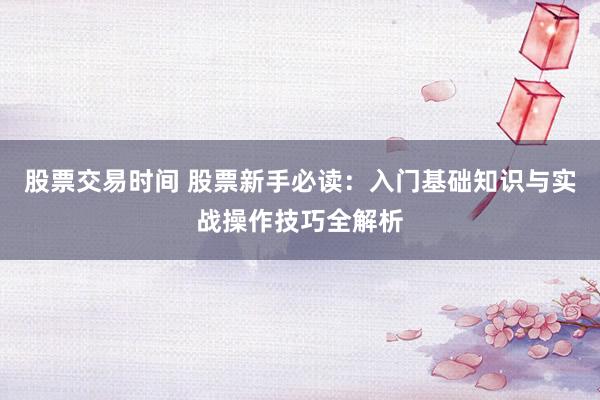 股票交易时间 股票新手必读：入门基础知识与实战操作技巧全解析