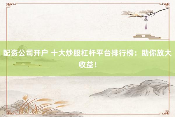配资公司开户 十大炒股杠杆平台排行榜:助你放大收益!
