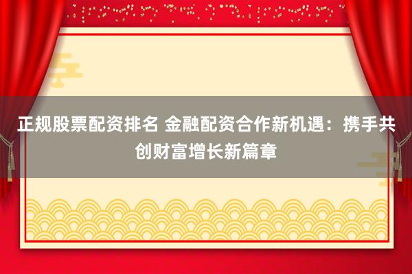 正规股票配资排名 金融配资合作新机遇:携手共创财富增长新篇章