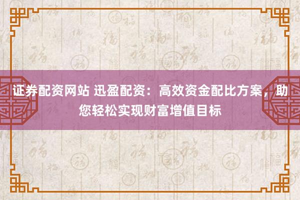 证券配资网站 迅盈配资:高效资金配比方案,助您轻松实现财富增值目标