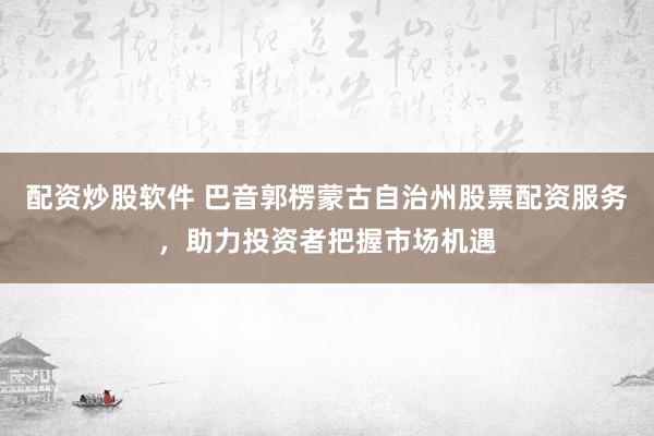 配资炒股软件 巴音郭楞蒙古自治州股票配资服务,助力投资者把握市场机遇