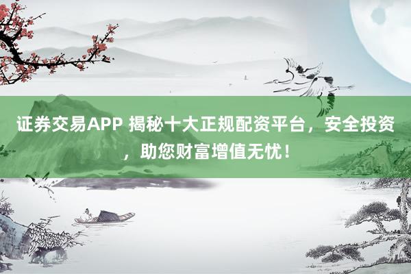 证券交易APP 揭秘十大正规配资平台，安全投资，助您财富增值无忧！