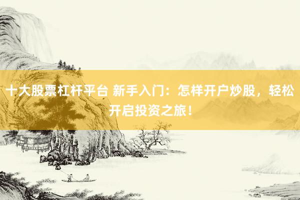 十大股票杠杆平台 新手入门:怎样开户炒股,轻松开启投资之旅!