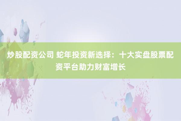炒股配资公司 蛇年投资新选择：十大实盘股票配资平台助力财富增长
