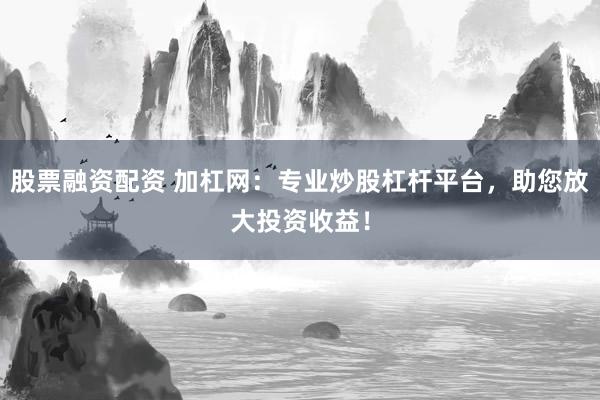 股票融资配资 加杠网：专业炒股杠杆平台，助您放大投资收益！