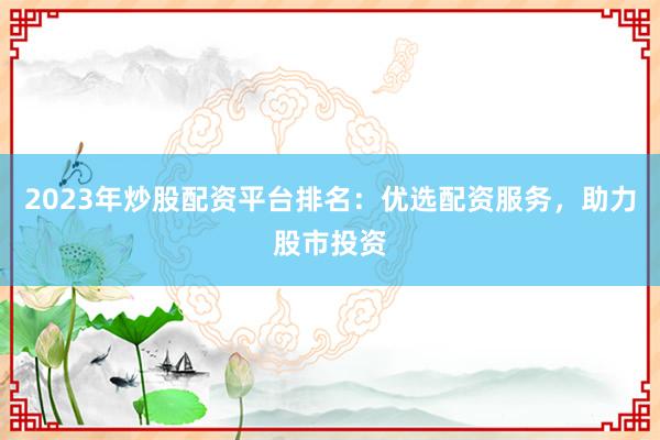 2023年炒股配资平台排名：优选配资服务，助力股市投资