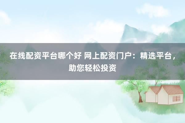 在线配资平台哪个好 网上配资门户：精选平台，助您轻松投资