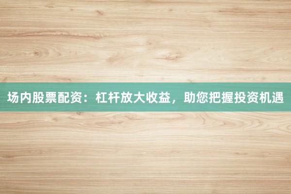 场内股票配资：杠杆放大收益，助您把握投资机遇