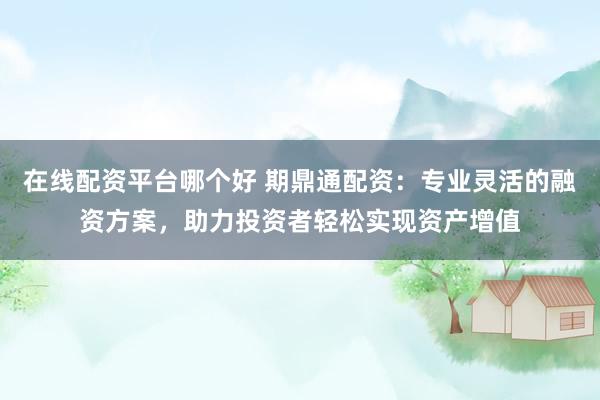 在线配资平台哪个好 期鼎通配资：专业灵活的融资方案，助力投资者轻松实现资产增值