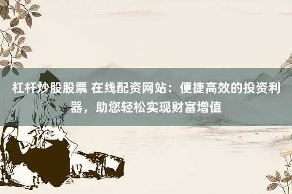 杠杆炒股股票 在线配资网站：便捷高效的投资利器，助您轻松实现财富增值
