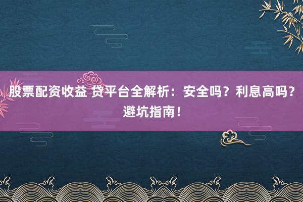 股票配资收益 贷平台全解析：安全吗？利息高吗？避坑指南！