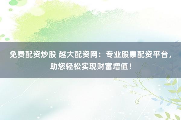 免费配资炒股 越大配资网：专业股票配资平台，助您轻松实现财富增值！