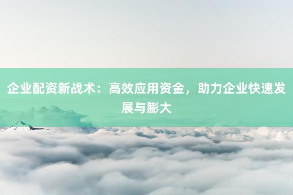 企业配资新战术：高效应用资金，助力企业快速发展与膨大