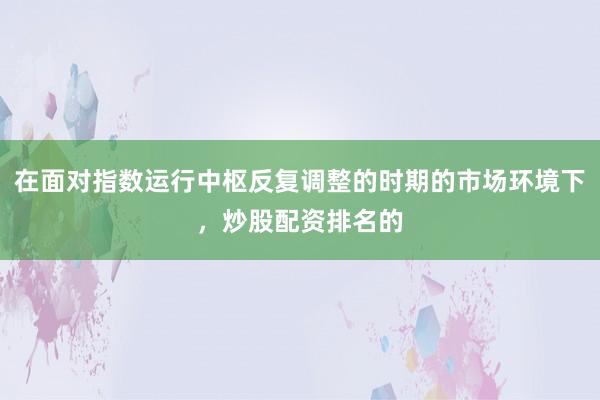 在面对指数运行中枢反复调整的时期的市场环境下，炒股配资排名的