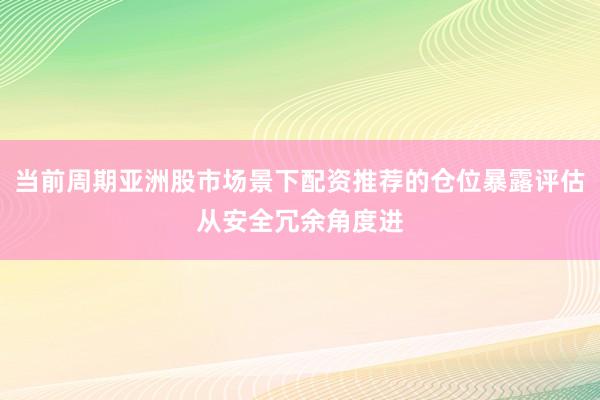当前周期亚洲股市场景下配资推荐的仓位暴露评估从安全冗余角度进