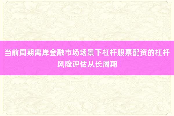 当前周期离岸金融市场场景下杠杆股票配资的杠杆风险评估从长周期