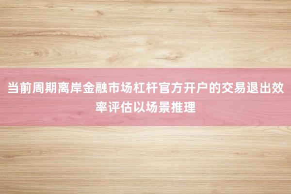 当前周期离岸金融市场杠杆官方开户的交易退出效率评估以场景推理