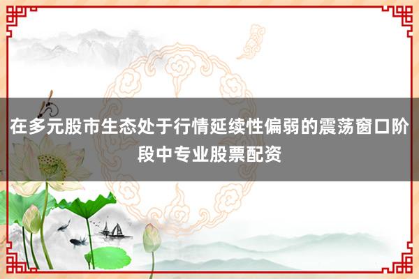 在多元股市生态处于行情延续性偏弱的震荡窗口阶段中专业股票配资