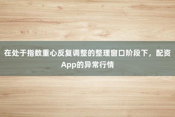 在处于指数重心反复调整的整理窗口阶段下，配资App的异常行情