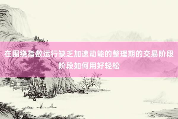在围绕指数运行缺乏加速动能的整理期的交易阶段阶段如何用好轻松