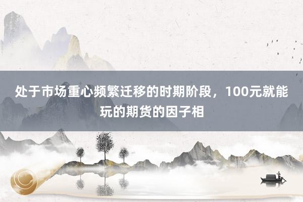 处于市场重心频繁迁移的时期阶段，100元就能玩的期货的因子相