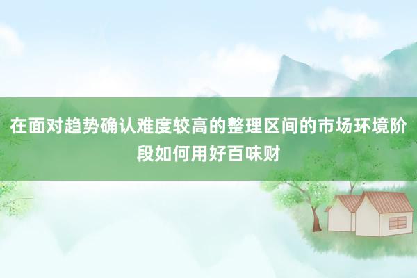 在面对趋势确认难度较高的整理区间的市场环境阶段如何用好百味财