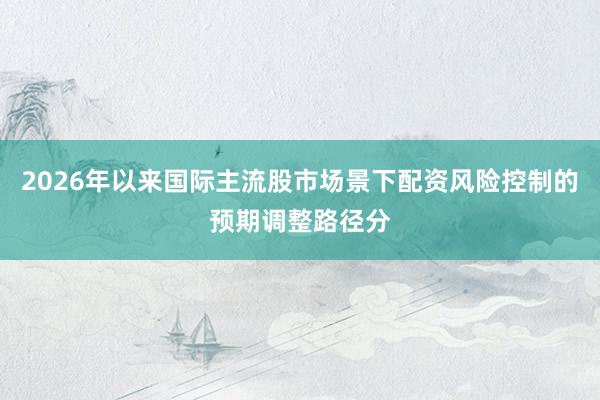 2026年以来国际主流股市场景下配资风险控制的预期调整路径分
