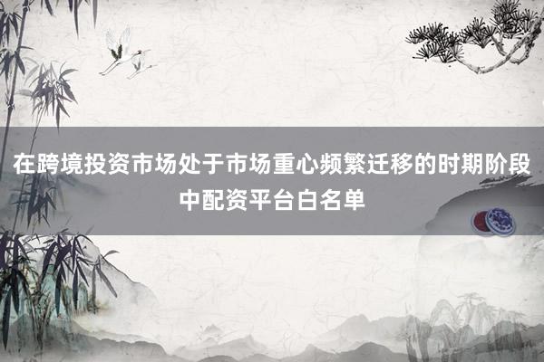 在跨境投资市场处于市场重心频繁迁移的时期阶段中配资平台白名单
