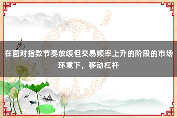 在面对指数节奏放缓但交易频率上升的阶段的市场环境下，移动杠杆