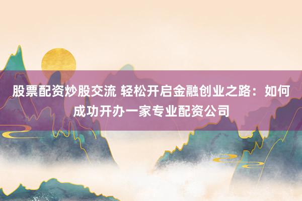 股票配资炒股交流 轻松开启金融创业之路：如何成功开办一家专业配资公司