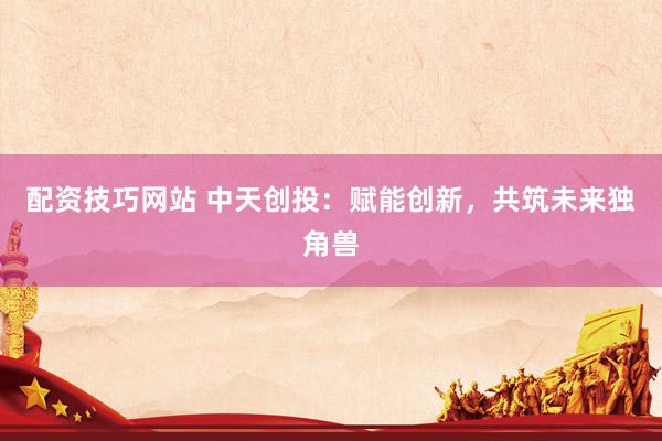 配资技巧网站 中天创投：赋能创新，共筑未来独角兽