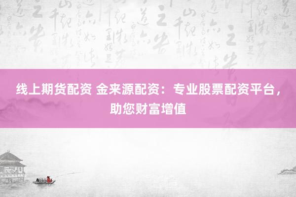 线上期货配资 金来源配资：专业股票配资平台，助您财富增值