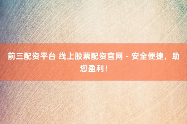 前三配资平台 线上股票配资官网 - 安全便捷，助您盈利！