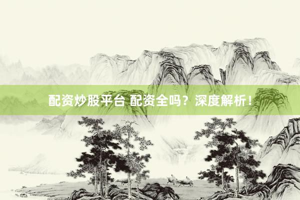 配资炒股平台 配资全吗？深度解析！
