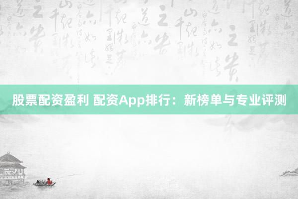 股票配资盈利 配资App排行：新榜单与专业评测