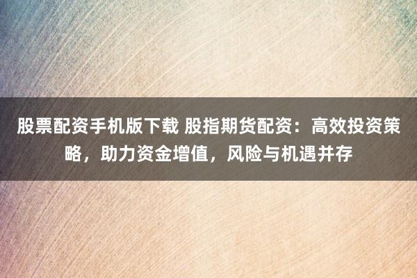 股票配资手机版下载 股指期货配资：高效投资策略，助力资金增值，风险与机遇并存