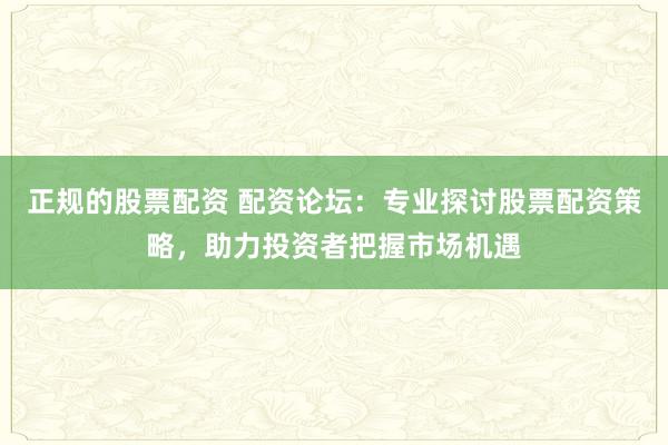 正规的股票配资 配资论坛：专业探讨股票配资策略，助力投资者把握市场机遇