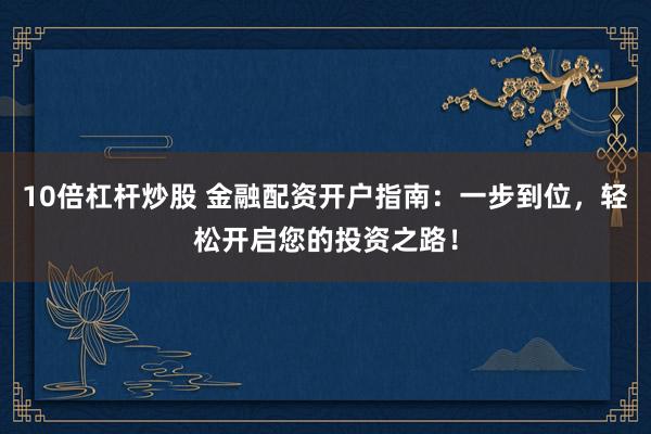 10倍杠杆炒股 金融配资开户指南：一步到位，轻松开启您的投资之路！
