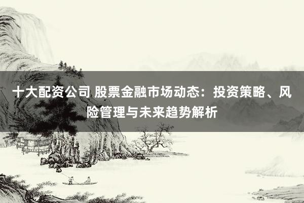 十大配资公司 股票金融市场动态：投资策略、风险管理与未来趋势解析