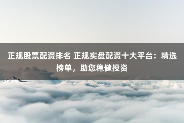 正规股票配资排名 正规实盘配资十大平台：精选榜单，助您稳健投资