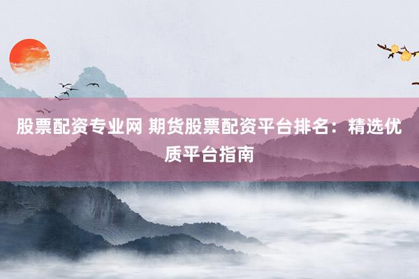 股票配资专业网 期货股票配资平台排名：精选优质平台指南