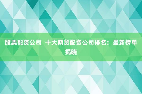股票配资公司  十大期货配资公司排名：最新榜单揭晓